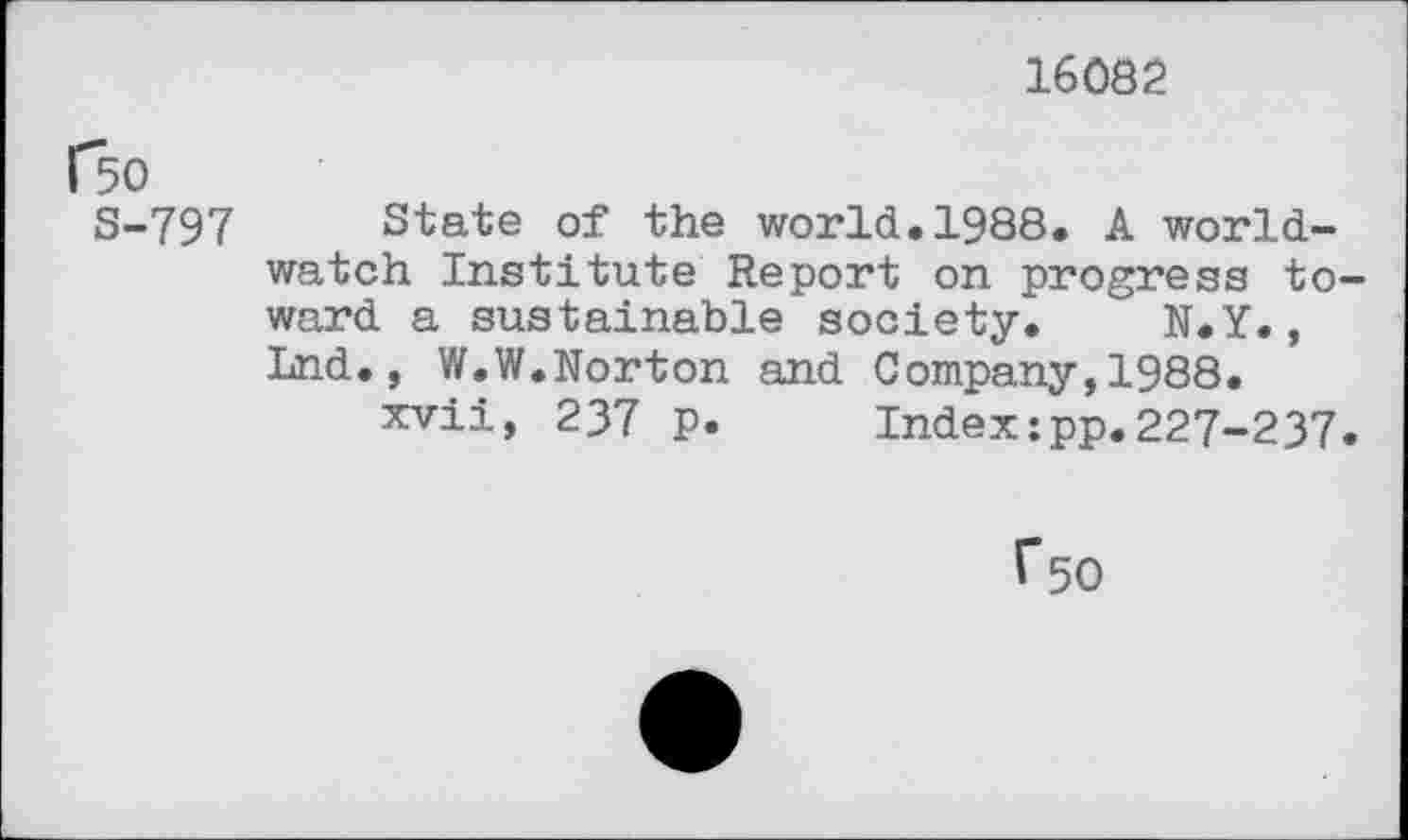 ﻿16082
f50
S-797
State of the world.1988. A worldwatch Institute Report on progress toward a sustainable society. N.Y., Lnd., W.W.Norton and Company,1988.
xvii, 237 p. Index:pp.227-237.
f50